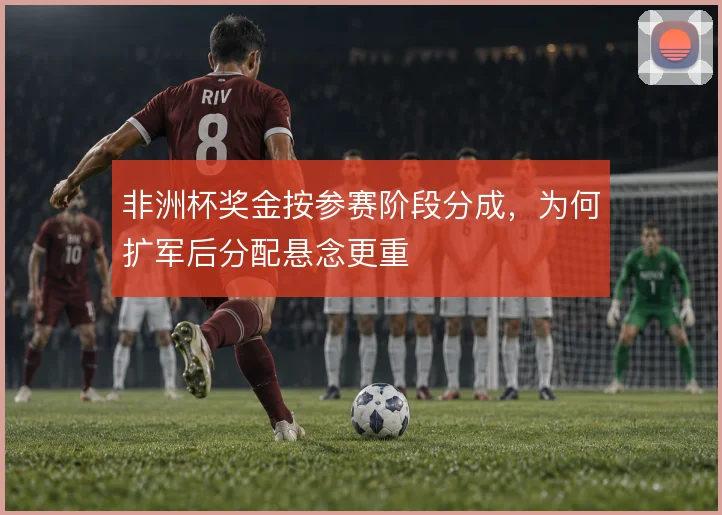 非洲杯奖金按参赛阶段分成,为何扩军后分配悬念更重