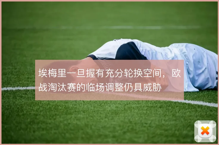 埃梅里一旦握有充分轮换空间，欧战淘汰赛的临场调整仍具威胁