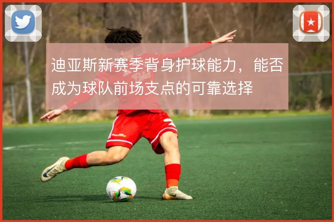迪亚斯新赛季背身护球能力,能否成为球队前场支点的可靠选择