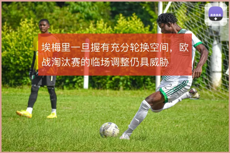 埃梅里一旦握有充分轮换空间，欧战淘汰赛的临场调整仍具威胁
