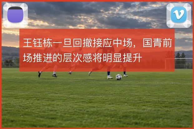 王钰栋一旦回撤接应中场,国青前场推进的层次感将明显提升