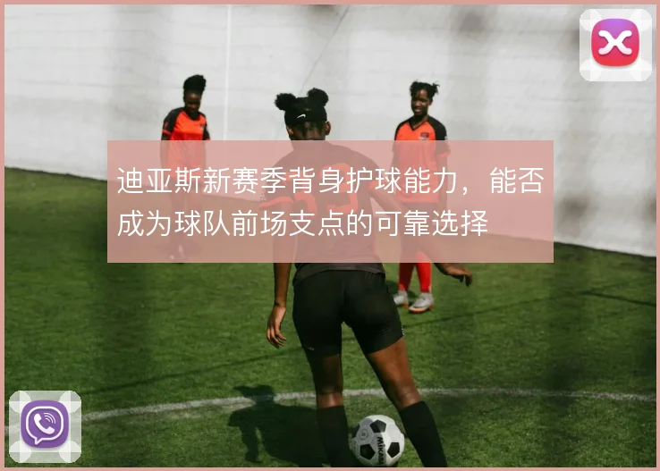 迪亚斯新赛季背身护球能力,能否成为球队前场支点的可靠选择