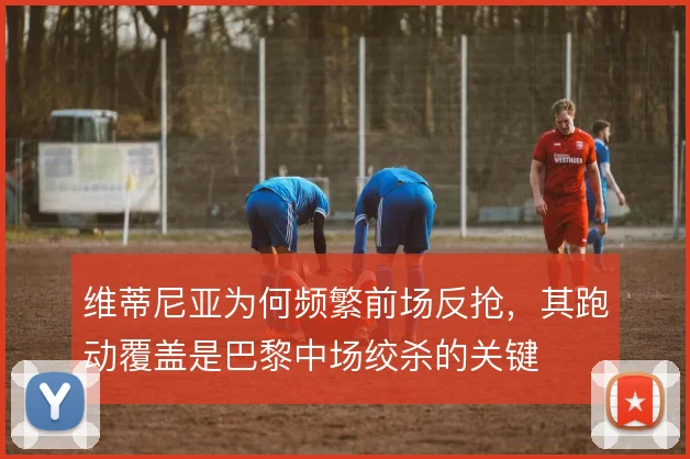 维蒂尼亚为何频繁前场反抢,其跑动覆盖是巴黎中场绞杀的关键