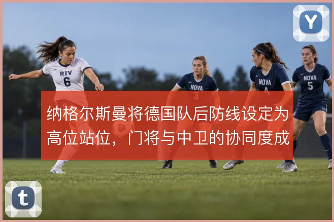 纳格尔斯曼将德国队后防线设定为高位站位,门将与中卫的协同度成胜负手