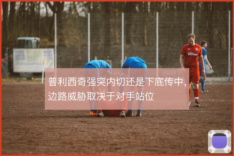 普利西奇强突内切还是下底传中,边路威胁取决于对手站位
