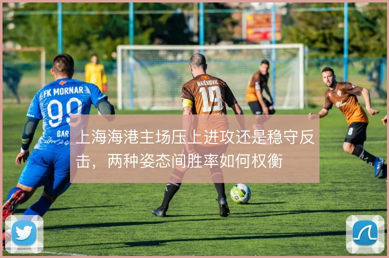 上海海港主场压上进攻还是稳守反击，两种姿态间胜率如何权衡